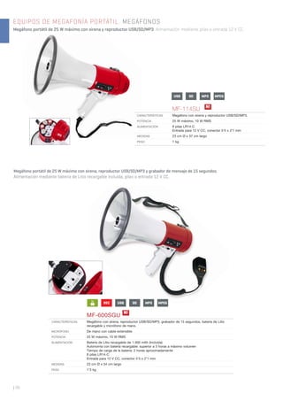 | 98
EQUIPOS DE MEGAFONÍA PORTÁTIL. MEGÁFONOS
Megáfono portátil de 25 W máximo con sirena y reproductor USB/SD/MP3. Alimentación mediante pilas o entrada 12 V CC.
Megáfono portátil de 25 W máximo con sirena, reproductor USB/SD/MP3 y grabador de mensaje de 15 segundos.
Alimentación mediante batería de Litio recargable incluida, pilas o entrada 12 V CC.
MF-600SGU
CARACTERÍSTICAS Megáfono con sirena, reproductor USB/SD/MP3, grabador de 15 segundos, batería de Litio
recargable y micrófono de mano.
MICRÓFONO De mano con cable extensible
POTENCIA 25 W máximo, 10 W RMS
ALIMENTACIÓN Batería de Litio recargable de 1.300 mAh (incluida)
Autonomía con batería recargable: superior a 3 horas a máximo volumen
Tiempo de carga de la batería: 2 horas aproximadamente
8 pilas LR14-C
Entrada para 12 V CC, conector 5’5 x 2’1 mm
MEDIDAS 23 cm Ø x 34 cm largo
PESO 1’3 kg
REC
Li
+ - USB SD MPEGMP3
USB SD MPEGMP3
N!
MF-114SU
CARACTERÍSTICAS Megáfono con sirena y reproductor USB/SD/MP3.
POTENCIA 25 W máximo, 10 W RMS
ALIMENTACIÓN 8 pilas LR14-C
Entrada para 12 V CC, conector 5’5 x 2’1 mm
MEDIDAS 23 cm Ø x 37 cm largo
PESO 1 kg
N!
 