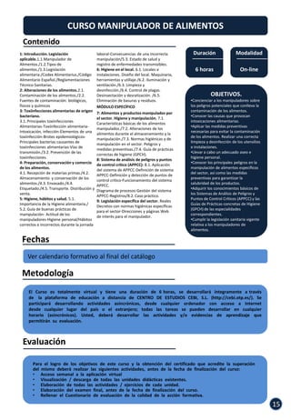 CURSO MANIPULADOR DE ALIMENTOS
 Contenido
1: Introducción. Legislación                  laboral-Consecuencias de una incorrecta         Duración                 Modalidad
aplicable.1.1.Manipulador de                  manipulación/5.3. Estado de salud y
Alimentos./1.2.Tipos de                       registro de enfermedades transmisibles.
alimentos./1.3.Legislación                    6: Higiene en el local. 6.1. Locales e           6 horas                    On-line
alimentaria./Codex Alimentarius./Código       instalaciones. Diseño del local. Maquinaria,
Alimentario Español./Reglamentaciones         herramientas y utillaje./6.2. Iluminación y
Técnico-Sanitarias.                           ventilación./6.3. Limpieza y
2: Alteraciones de los alimentos.2.1.         desinfección./6.4. Control de plagas.
Contaminación de los alimentos./2.2.          Desinsectación y desratización. /6.5.                     OBJETIVOS.
Fuentes de contaminación: biológicos,         Eliminación de basuras y residuos.             •Concienciar a los manipuladores sobre
físicos y químicos                            MÓDULO ESPECÍFICO                              los peligros potenciales que conlleva la
3: Toxiinfecciones alimentarias de origen                                                    contaminación de los alimentos.
                                              7: Alimentos y productos manipulados por
bacteriano.                                                                                  •Conocer las causas que provocan
                                              el sector. Higiene y manipulación. 7.1.
3.1. Principales toxiinfecciones                                                             intoxicaciones alimentarias.
                                              Características básicas de los alimentos
Alimentarias-Toxiinfección alimentaria-                                                      •Aplicar las medidas preventivas
                                              manipulados./7.2. Alteraciones de los
Intoxicación, infección-Elementos de una                                                     necesarias para evitar la contaminación
                                              alimentos durante el almacenamiento y la
toxiinfección-Brotes epidemiológicos-                                                        de los alimentos. Realizar una correcta
                                              manipulación./7.3. Normas higiénicas y de
Principales bacterias causantes de                                                           limpieza y desinfección de los utensilios
                                              manipulación en el sector. Peligros y
toxiinfecciones alimentarias-Vías de                                                         e instalaciones.
                                              medidas preventivas./7.4. Guía de prácticas
transmisión./3.2. Prevención de las                                                          •Llevar a cabo un adecuado aseo e
                                              correctas de higiene (GPCH).
toxiinfecciones.                                                                             higiene personal.
                                              8: Sistema de análisis de peligros y puntos
4: Preparación, conservación y comercio                                                      •Conocer los principales peligros en la
                                              de control crítico (APPCC): 8.1. Aplicación
de los alimentos.                                                                            manipulación de alimentos específicos
                                              del sistema de APPCC-Definición de sistema
4.1. Recepción de materias primas./4.2.                                                      del sector, así como las medidas
                                              APPCC-Definición y detección de puntos de
Almacenamiento y conservación de los                                                         preventivas para garantizar la
                                              control crítico-Funcionamiento del sistema
alimentos./4.3. Envasado./4.4.                                                               salubridad de los productos.
                                              APPCC.
Etiquetado./4.5. Transporte. Distribución y                                                  •Adquirir los conocimientos básicos de
                                              Diagrama de procesos-Gestión del sistema
venta.                                                                                       los Sistemas de Análisis de Peligros y
                                              APPCC-Registros/8.2. Caso práctico.
5: Higiene, hábitos y salud. 5.1.                                                            Puntos de Control Críticos (APPCC) y las
                                              9: Legislación específica del sector. Reales
Importancia de la Higiene alimentaria./                                                      Guías de Prácticas concretas de Higiene
                                              Decretos con normas higiénicas específicas
5.2. Guía de buenas prácticas de                                                             (GPCH) de las especialidades
                                              para el sector-Direcciones y páginas Web
manipulación- Actitud de los                                                                 correspondientes.
                                              de interés para el manipulador.
manipuladores-Higiene personal/Hábitos                                                       •Cumplir la legislación sanitaria vigente
correctos e incorrectos durante la jornada                                                   relativa a los manipuladores de
                                                                                             alimentos.

 Fechas
    Ver calendario formativo al final del catálogo

 Metodología
     El Curso es totalmente virtual y tiene una duración de 6 horas, se desarrollará íntegramente a través
     de la plataforma de educación a distancia de CENTRO DE ESTUDIOS CEBI, S.L. (http://cebi.otp.es/). Se
     participará desarrollando actividades asincrónicas, desde cualquier ordenador con acceso a Internet
     desde cualquier lugar del país o el extranjero; todas las tareas se pueden desarrollar en cualquier
     horario (asincrónicos). Usted, deberá desarrollar las actividades y/o evidencias de aprendizaje que
     permitirán su evaluación.



 Evaluación

       Para el logro de los objetivos de este curso y la obtención del certificado que acredite la superación
       del mismo deberá realizar las siguientes actividades, antes de la fecha de finalización del curso:
       • Acceso semanal a la aplicación virtual
       • Visualización / descarga de todas las unidades didácticas existentes.
       • Elaboración de todas las actividades / ejercicios de cada unidad.
       • Elaboración del examen final, antes de la fecha de finalización del curso.
       • Rellenar el Cuestionario de evaluación de la calidad de la acción formativa.

                                                                                                                                         15
 