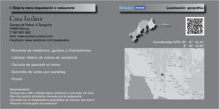 Campo de Pazos, 4-Taragoña
15985 Rianxo
T. 981 861 960
Web: www.isolina-turismo.com
Facebook: www.facebook.com/casaisolina
· Brocheta de mejillones, gambas y champiñones
· Calamar relleno de crema de zanahoria
· Cazuela de pescado al horno
· Solomillo de cerdo con castañas
· Postre
Localización geográfica1- Elige tu menú degustación o restaurante
Coordenadas GPS: 42° 67’ 45,34’’
8° 82’ 43,90’’
Observaciones:
-Incluye pan, café y bebida (agua, refrescos o una copa de vino).
Para otra opción de bebida, consulte con el restaurante.
-Consulte con el restaurante la posibilidad de reservar otro menú.
-Reserva mínima para dos personas
 