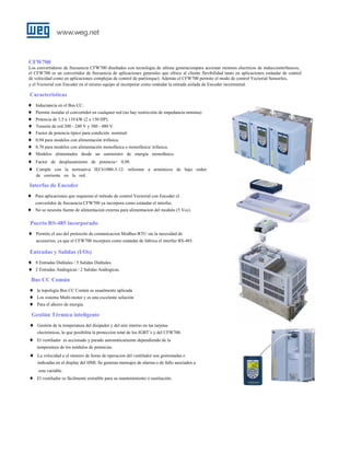CFW700
Los convertidores de frecuencia CFW700 diseñados con tecnologia de ultima generacionpara accionar motores electricos de inducciontrifasicos,
el CFW700 es un convertidor de frecuencia de aplicaciones generales que ofrece al cliente flexibilidad tanto en aplicaciones estándar de control
de velocidad como en aplicaciones complejas de control de par(torque). Además el CFW700 permite el modo de control Vectorial Sensorles,
y el Vectorial con Encoder en el mismo equipo al incorporar como estándar la entrada aislada de Encoder incremental.

Caracteristicas
♦
♦
♦
♦
♦
♦
♦
♦
♦
♦

Inductancia en el Bus CC.
Permite instalar el convertidor en cualquier red (no hay restricción de impedancia mínima).
Potencia de 1,5 a 110 kW (2 a 150 HP).
Tensión de red 200 - 240 V y 380 - 480 V.
Factor de potencia típico para condición nominal:
0,94 para modelos con alimentación trifásica.
0,70 para modelos con alimentación monofásica o monofásica/ trifasica.
Modelos alimentados desde un suministro de energía monofásico.
Factor de desplazamiento de potencia> 0,98.
Cumple con la normativa IEC61000-3-12: referente a armónicos de bajo orden
de corriente en la red.

Interfas de Encoder
♦

Para aplicaciones que requieran el método de control Vectorial con Encoder el
convertidor de frecuencia CFW700 ya incorpora como estándar el interfaz.

♦

No se nesesita fuente de alimentacion externa para alimentacion del modulo (5 Vcc).

Puerto RS-485 incorporado
♦

Permite el uso del protocolo de comunicacion Modbus-RTU sin la necesidad de
accesorios, ya que el CFW700 incorpora como estándar de fabrica el interfaz RS-485.

Entradas y Salidas (I/Os)
♦
♦

8 Entradas Diditales / 5 Salidas Diditales.
2 Entradas Análogicas / 2 Salidas Análogicas.

Bus CC Común
♦
♦
♦

la topologia Bus CC Común es usualmente aplicada
Los sistema Multi-motor y es una excelente solución
Para el ahorro de energía.

Gestión Térmica inteligente
♦

Gestión de la temperatura del disipador y del aire interno en las tarjetas
electrónicas, lo que posibilita la proteccion total de los IGBT´s y del CFW700.

♦

El ventilador es accionado y parado automáticamente dependiendo de la
temperatura de los módulos de potencias.

♦

La velocidad u el número de horas de operacion del ventilador son gestionadas e
indicadas en el display del HMI. Se generan mensajes de alarma o de fallo asociados a
esta variable.

♦

El ventilador es fácilmente extraíble para su mantenimiento o sustitución.

 