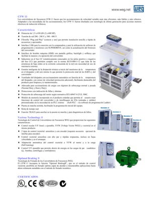 CFW 11
Los convertidores de frecuencia CFW-11 hacen que los accionamientos de velocidad variable sean más eficientes, más fiables y más robustos.
Adaptados a las necesidades de los accionamientos, los CFW-11 fueron diseñados con tecnología de última generación para accionar motores
eléctricos de inducción trifásicos.

Características
♦ Potencias de 1,5 a 450 kW (2 a 600 HP).
♦ Tensión de red 200 - 240 V y 380 - 480 V.
♦ Filosofía “Plug and Play” (conecte y use) que permite instalación sencilla y rápida de
accesorios y opcionales.

♦
♦
♦

♦
♦
♦
♦
♦
♦
♦
♦
♦

Interface USB para la conexión con la computadora y para la utilización de software de
programación y monitoreo con SUPERDRIVE, así como la actualización del firmware
del convertidor.
Interface de hombre máquina (HMI) con pantalla gráfica, backlight y softkeys que
facilitan la manera y la operación del convertidor.
Inductores en el bus CC (simétricamente conectados en los polos positivo y negativo
del bus CC) que permiten cumplir con la norma IEC61000-3-12 que trata de las
armónicas de baja orden en la corriente consumida de la red (sin necesidad de uso de
reactancia externa).
Gestión inteligente de la disipación térmica a través del monitoreo de la temperatura
en el disipador y del aire interno lo que permite la protección total de los IGBTs y del
convertidor.
Ventilador del disipador con accionamiento automático en función de la temperatura
del disipador, con sensor de velocidad (protección adicional), fácilmente destacable del
producto para limpieza y/o mantenimiento.
Adecuado para accionamiento de cargas con régimen de sobrecarga normal y pesada
(Normal Duty y Heavy Duty).
Protecciones con indicación de fallas y alarmas.
Protección de sobrecarga del motor según normativa IEX 60947-4-2/UL 508C.
Modulo de memoria incorporado en el producto estándar que permite al usuario crear
funciones de control del convertidor y de interbloqueo de I/Os (entradas y salidas)
personalizadas sin la necesidad de un PLC externo
(Soft-PLC – vía software de programación Ladder).
Puesta en marcha asistida, facilitando la programación inicial del equipo.
Reloj de tiempo real.
Función TRACE para auxiliar en la puesta en marcha y para diagnósticos de fallos.

Vectrue Technology ®
Tecnología de Control de Convertidores de Frecuencia WEG que proporciona las siguientes
características:

♦
♦
♦
♦
♦

Control escalar V/F lineal y ajustable, VVW (Voltaje Vector WEG) y vectorial en el
mismo producto.
2 tipos de control vectorial: sensorless y con encoder (requiere accesorio opcional de
interfaz para encoder).
Control vectorial sensorless con alto par y rápidas respuestas, incluso en bajas
velocidades y en el arranque.
Adaptación automática del control vectorial o VVW al motor y a la carga
(Self-tunning).
Control V/F ajustable que permite ahorro de energía en las cargas de par
(ej.: bombas, centrifugas y ventiladores).

cuadrático

Optimal Braking ®
Tecnología de Frenado de los Convertidores de Frecuencia WEG.
El CFW-11 incorpora la función “Optimal BrakingR”, que en el método de control
vectorial, posibilita un frenado optimo capaz de atender a innumerables aplicaciones hasta
ahora solamente atendidas con el método de frenado reostático.

CERTIFICADOS

 