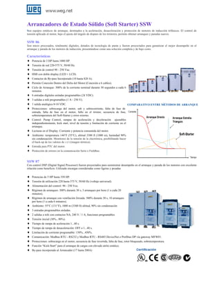 Arrancadores de Estado Sólido (Soft Starter) SSW
Son equipos estáticos de arranque, destinados a la aceleración, desaceleración y protección de motores de inducción trifásicos. El control de
tensión aplicado al motor, bajo el ajuste del ángulo de disparo de los tiristores, permite obtener arranques y paradas suaves.

SSW 06
Son micro procesados, totalmente digitales, dotados de tecnología de punta y fueron proyectados para garantizar el mejor desempeño en el
arranque y parada de los motores de inducción, presentándose como una solución completa y de bajo costo.

Características
♦ Potencia de 3 HP hasta 1000 HP.
♦ Tensión de red 220‐575 V, 50/60 Hz.
♦ Tensión de control 90 - 250 Vac.
♦ HMI con doble display (LED + LCD).
♦ Contactor de By‐pass Incorporado (10 hasta 820 A).
♦ Permite Conexión Dentro del Delta del Motor (Conexión a 6 cables).
♦ Ciclo de Arranque: 300% de la corriente nominal durante 30 segundos a cada 6
♦
♦
♦
♦
♦
♦
♦
♦
♦

minutos.
6 entradas digitales aisladas programables (24 VDC).
3 salidas a relé programables (1 A ‐ 250 V).
1 salida analógica 0‐10 VDC.

COMPARATIVO ENTRE MÉTODOS DE ARRANQUE

Protecciones: sobrecarga del motor, sub y sobrecorriente, falta de fase de
entrada, falta de fase en el motor, fallo en el tiristor, secuencia de fase,
sobretemperatura del Soft‐Starter y error externo.
Control: Pump Control, rampas de aceleración y deceleración ajustables
independientemente, kick start, nivel de tensión y limitación de corriente en el
arranque.
Lecturas en el Display: Corriente y potencia consumida del motor.
Ambiente: temperatura 144°F (55°C), altitud 3300 ft (1000 m), humedad 90%
sin condensación. Monitoreo de la tensión de la electrónica, posibilitando hacer
el back-up de los valores de i x t (imagen térmica).
Entrada para PTC del motor.
Protección de errores en la comunicación Serie o Fieldbus.

SSW 07
Con control DSP (Digital Signal Processor) fueron proyectados para suministrar desempeño en el arranque y parada de los motores con excelente
relación costo beneficio. Utilizado encargas consideradas como ligeras y pesadas

♦
♦
♦
♦
♦
♦
♦
♦
♦
♦
♦
♦
♦
♦
♦
♦

Potencias de 5 HP hasta 350 HP.
Tensión de utilización 220 hasta 575 V, 50/60 Hz (voltaje universal).
Alimentación del control: 90 - 250 Vca.
Régimen de arranques: 300% durante 30 s, 3 arranques por hora (1 a cada 20
minutos).
Régimen de arranque con ventilación forzada: 300% durante 30 s, 10 arranques
por hora (1 a cada 6 minutos).
Ambiente: 55°C (131°F), 1000 m (3300 ft) altitud, 90% sin condensación
3 entradas programables aisladas.
2 salidas a relé con contactos NA, 240 V / 1 A, funciones programables
Tensión inicial (30%...90%).
Tiempo de rampa de aceleración 1...40 s.
Tiempo de rampa de desaceleración: OFF o 1...40 s.
Limitación de corriente programable: 150%...450%.
Comunicación: Modbus RTU - RS232 y Modbus RTU - RS485 DeviceNet o Profibus DP vía gateway MFW01.
Protecciones: sobrecarga en el motor, secuencia de fase invertida, falta de fase, rotor bloqueado, sobretemperatura.
Función “Kick-Start” para el arranque de cargas con elevado atrito estático.
By-pass incorporado al Arrancador (17 hasta 200A)

 
