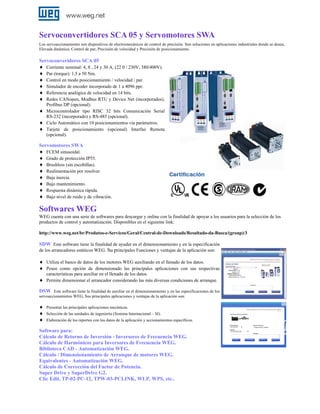 Servoconvertidores SCA 05 y Servomotores SWA
Los servoaccionamiento son dispositivos de electromecánicos de control de precisión. Son soluciones en aplicaciones industriales donde se desea;
Elevada dinámica; Control de par; Precisión de velocidad y Precisión de posicionamiento.

Servoconveridores SCA 05
♦ Corriente nominal: 4, 8 , 24 y 30 A, (22 0 / 230V, 380/400V).
♦ Par (torque): 1,5 a 50 Nm.
♦ Control en modo posicionamiento / velocidad / par.
♦ Simulador de encoder incorporado de 1 a 4096 ppr.
♦ Referencia analógica de velocidad en 14 bits.
♦ Redes CANopen, Modbus RTU y Device Net (incorporados),
Profibus DP (opcional).

♦ Microcontrolador tipo RISC 32 bits Comunicación Serial
RS-232 (incorporado) y RS-485 (opcional).

♦ Ciclo Automático con 10 posicionamientos vía parámetros.
♦ Tarjeta de posicionamiento (opcional) Interfaz Remota
(opcional).

Servomotores SWA
♦ FCEM sinusoidal.
♦ Grado de protección IP55.
♦ Brushless (sin escobillas).
♦ Realimentación por resolver.
♦ Baja inercia.
♦ Bajo mantenimiento.
♦ Respuesta dinámica rápida.
♦ Bajo nivel de ruido y de vibración.

Softwares WEG
WEG cuenta con una serie de softwares para descargar y onlíne con la finalidad de apoyar a los usuarios para la selección de los
productos de control y automatización. Disponibles en el siguiente link:
http://www.weg.net/br/Produtos-e-Servicos/Geral/Central-de-Downloads/Resultado-da-Busca/(group)/3

SDW Este software tiene la finalidad de ayudar en el dimensionamiento y en la especificación
de los arrancadores estáticos WEG. Su principales Funciones y ventajas de la aplicación son:
♦ Utiliza el banco de datos de los motores WEG auxiliando en el llenado de los datos.
♦ Posee como opción de dimensionado las principales aplicaciones con sus respectivas
características para auxiliar en el llenado de los datos.

♦ Permite dimensionar el arrancador considerando las más diversas condiciones de arranque.
DSW Este software tiene la finalidad de auxiliar en el dimensionamiento y en las especificaciones de los
servoaccionamietos WEG, Sus principales aplicaciones y ventajas de la aplicación son:
♦
♦
♦

Presentar las principales aplicaciones mecánicas.
Selección de las unidades de ingeniería (Sistema Internacional – SI).
Elaboración de los reportes con los datos de la aplicación y accionamientos específicos.

Software para:
Cálculo de Retorno de Inversión - Inversores de Frecuencia WEG.
Cálculo de Harmónicos para Inversores de Frecuencia WEG.
Biblioteca CAD - Automatización WEG.
Cálculo / Dimensionamiento de Arranque de motores WEG.
Equivalentes - Automatización WEG.
Cálculo de Corrección del Factor de Potencia.
Super Drive y SuperDrive G2.
Clic Edit, TP-02-PC-12, TPW-03-PCLINK, WLP, WPS, etc..

 