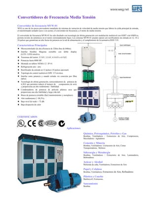 Convertidores de Frecuencia Media Tensión
Convertidor de frecuencia MVW-01
WEG es uno de los pocos proveedores mundiales de sistemas de variación de velocidad de media tensión que fabrica la celda principal de entrada,
el transformador aislador (seco o en aceite), el convertidor de frecuencia y el motor de media tensión.
El convertidor de frecuencia MVW-01 ha sido diseñado con tecnología de última generación con modulación multinivel con IGBT’s de 6500Vca,
permite niveles de armónicos en el motor extremadamente bajos. Los sistemas MVW-01 pueden operar con rectificadores de entrada en 12, 18 o
24 pulsos que garantizan un alto factor de potencia en la red de alimentación y el cumplimiento de la normativa IEEE 519.

Características Principales
♦ Microcontrolador de alta eficiencia de 32bits (bus de 64bits).
♦ Interfaz Hombre Maquina extraíble con doble display
(LCD / LED) intuitiva.

♦
♦
♦
♦
♦
♦
♦
♦
♦
♦
♦
♦
♦

Tensiones del motor: 2.3 kV, 3,3 kV, 4.16 kV o 6.9 kV.
Potencias hasta 8000 HP.
Montado en tablero NEMA 12 / IP 41.
Refrigeración aire - aire.
Rectificador de entrada en 12 pulsos (18 pulsos opcional).
Topología de control multinivel (NPC 3/5 niveles).
Interfaz entre potencia y mando aislada vía conexión por fibra
óptica.
Tecnología de ultima generación, semiconductores de potencia de
6,5kV que permiten reducir el numero de componentes de serie
y proporciona un alto rendimiento / fiabilidad.
Condensadores de potencia de película plástica seca que
proporciona una alta fiabilidad y larga vida útil.
Brazo de potencia extraíble (fácil mantenimiento y reemplazo).
Alto rendimiento (> 98,5%).
Bajo nivel de ruido < 75 dB.
Baja disipación de calor

CERTIFICADOS

Aplicaciones
Químico, Petroquímico, Petróleo y Gas
Bombas, Ventiladores / Extractores de Aire, Compresores,
Mezcladores / Agitadores

Cemento y Minería
Bombas, Ventiladores / Extractores de Aire, Cintas
Transportadoras, Molinos

Siderurgia y Metalurgia
Bombas, Ventiladores / Extractores de Aire, Laminadores,
Bobinadores

Azúcar y Alcohol
Molienda de caña, Ventiladores, Extractores de Aire

Papel y Celulosa
Bombas, Ventiladores, Extractores de Aire, Refinadores

Plástico y Caucho
Banburys®, Extrusoras.

Saneamiento
Bombas

 