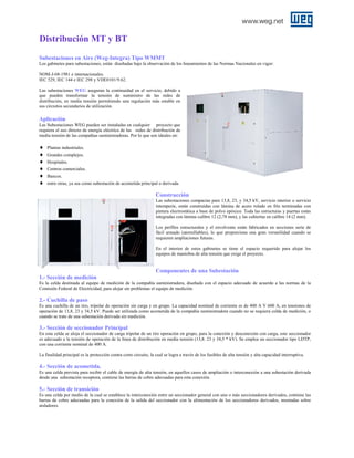 Distribución MT y BT
Subestaciones en Aire (Weg-Integra) Tipo WMMT
Los gabinetes para subestaciones, están diseñadas bajo la observación de los lineamientos de las Normas Nacionales en vigor:
NOM-J-68-1981 e internacionales.
IEC 529, IEC 144 e IEC 298 y VDE0101/9.62.
Las subestaciones WEG aseguran la continuidad en el servicio, debido a
que pueden transformar la tensión de suministro de las redes de
distribución, en media tensión permitiendo una regulación más estable en
sus circuitos secundarios de utilización.

Aplicación
Las Subestaciones WEG pueden ser instaladas en cualquier proyecto que
requiera el uso directo de energía eléctrica de las redes de distribución de
media tensión de las compañías suministradoras. Por lo que son ideales en:

♦
♦
♦
♦
♦
♦

Plantas industriales.
Grandes complejos.
Hospitales.
Centros comerciales.
Bancos.
entre otras, ya sea como subestación de acometida principal o derivada.

Construcción
Las subestaciones compactas para 13,8, 23, y 34,5 kV, servicio interior o servicio
intemperie, están construidas con lámina de acero rolado en frío terminadas con
pintura electrostática a base de polvo epóxico. Toda las estructuras y puertas están
integradas con lámina calibre 12 (2,78 mm), y las cubiertas en calibre 14 (2 mm).
Los perfiles estructurales y el envolvente están fabricados en secciones serie de
fácil armado (atornillables), lo que proporciona una gran versatilidad cuando se
requieren ampliaciones futuras.
En el interior de estos gabinetes se tiene el espacio requerido para alojar los
equipos de maniobra de alta tensión que exige el proyecto.

Componentes de una Subestación
1.- Sección de medición
Es la celda destinada al equipo de medición de la compañía suministradora, diseñada con el espacio adecuado de acuerdo a las normas de la
Comisión Federal de Electricidad, para alojar sin problemas el equipo de medición.

2.- Cuchilla de paso
Es una cuchilla de un tiro, tripolar de operación sin carga y en grupo. La capacidad nominal de corriente es de 400 A Y 600 A, en tensiones de
operación de 13,8, 23 y 34,5 kV. Puede ser utilizada como acometida de la compañía suministradora cuando no se requiera celda de medición, o
cuando se trate de una subestación derivada sin medición.

3.- Sección de seccionador Principal
En esta celda se aloja el seccionador de carga tripolar de un tiro operación en grupo, para la conexión y desconexión con carga, este seccionador
es adecuado a la tensión de operación de la línea de distribución en media tensión (13,8. 23 y 34,5 * kV). Se emplea un seccionador tipo LDTP,
con una corriente nominal de 400 A.
La finalidad principal es la protección contra corto circuito, la cual se logra a través de los fusibles de alta tensión y alta capacidad interruptiva.

4.- Sección de acometida.
Es una celda prevista para recibir el cable de energía de alta tensión, en aquellos casos de ampliación o interconexión a una subestación derivada
desde una subestación receptora, contiene las barras de cobre adecuadas para esta conexión.

5.- Sección de transición
Es una celda por medio de la cual se establece la interconexión entre un seccionador general con uno o más seccionadores derivados, contiene las
barras de cobre adecuadas para la conexión de la salida del seccionador con la alimentación de los seccionadores derivados, montadas sobre
aisladores.

 