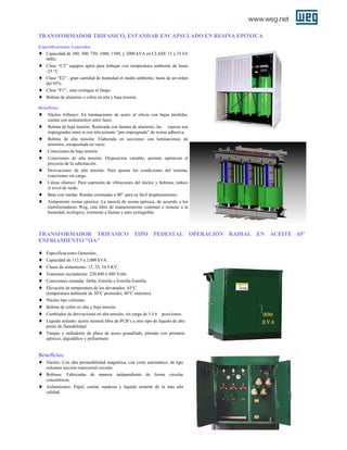 TRANSFORMADOR TRIFASICO, ESTANDAR ENCAPSULADO EN RESINA EPÓXICA
Especificaciones Generales
Capacidad de 300, 500, 750, 1000, 1500, y 2000 kVA en CLASE 15 y 25 kV
60Hz.

♦
♦
♦
♦
♦

Clase “C2” equipos aptos para trabajar con temperatura ambiente de hasta
-25 °C.
Clase “E2” , gran cantidad de humedad el medio ambiente, hasta de un orden
del 95%.
Clase “F1”, auto extingue el fuego.
Bobina de aluminio o cobre en alta y baja tensión.

Beneficios
♦ Núcleo trifásico: En laminaciones de acero al silicio con bajas pérdidas,
cuenta con aislamientos entre fases.
♦ Bobina de baja tensión: Realizada con lámina de aluminio, las espiras son
impregnadas entre sí con tela aislante “pre-impregnada” de resina adhesiva.

♦
♦
♦
♦
♦
♦
♦

Bobina de alta tensión: Elaborada en secciones con laminaciones de
aluminio, encapsulada en vacío.
Conexiones de baja tensión
Conexiones de alta tensión: Disposición variable, permite optimizar el
proyecto de la subestación.
Derivaciones de alta tensión: Para ajustar las condiciones del sistema,
conexiones sin carga.
Calzas elástico: Para supresión de vibraciones del núcleo y bobinas, reduce
el nivel de ruido.
Base con ruedas: Ruedas orientadas a 90º, para su fácil desplazamiento.
Aislamiento resina epóxica: La mezcla de resina epóxica, de acuerdo a los
transformadores Weg, esta libre de mantenimiento continuo e inmune a la
humedad, ecológico, resistente a llamas y auto extinguible.

TRANSFORMADOR TRIFASICO TIPO PEDESTAL OPERACIÓN RADIAL EN ACEITE 65º
ENFRIAMIENTO "OA"
♦
♦
♦
♦
♦
♦
♦
♦
♦
♦
♦

Especificaciones Generales.
Capacidad de 112.5 a 2,000 kVA.
Clases de aislamiento: 15, 25, 34.5 KV.
Tensiones secundarias: 220,440 ó 480 Volts.
Conexiones estándar: Delta–Estrella o Estrella-Estrella.
Elevación de temperatura de los devanados: 65°C
(temperatura ambiente de 30°C promedio, 40°C máximo).
Núcleo tipo columna.
Bobina de cobre en alta y baja tensión.
Cambiador de derivaciones en alta tensión, sin carga de 5 ó 6 posiciones.
Líquido aislante: aceite mineral libre de PCB’s u otro tipo de líquido de alto
punto de flamabilidad.
Tanque y radiadores de placa de acero granallado, pintado con primario
epóxico, alquidálico y poliuretano.

Beneficios.
♦ Núcleo: Con alta permeabilidad magnética, con corte automático, de tipo
♦
♦

columna sección transversal circular.
Bobinas: Fabricadas de manera independiente de forma circular
concéntricas.
Aislamientos: Papel, cartón, maderas y líquido aislante de la más alta
calidad.

 