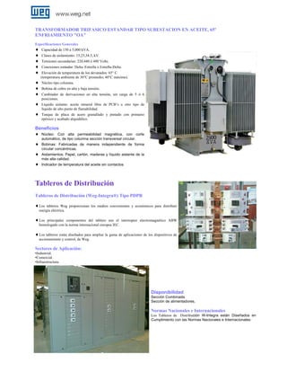 TRANSFORMADOR TRIFASICO ESTANDAR TIPO SUBESTACION EN ACEITE, 65º
ENFRIAMIENTO "OA"
Especificaciones Generales
♦ Capacidad de 150 a 5,000 kVA.

♦
♦
♦
♦
♦
♦
♦
♦
♦

Clases de aislamiento: 15,25,34.5, kV.
Tensiones secundarias: 220,440 ó 480 Volts.
Conexiones estándar: Delta–Estrella o Estrella-Delta.
Elevación de temperatura de los devanados: 65° C
(temperatura ambiente de 30°C promedio, 40°C máximo).
Núcleo tipo columna.
Bobina de cobre en alta y baja tensión.
Cambiador de derivaciones en alta tensión, sin carga de 5 ó 6
posiciones.
Líquido aislante: aceite mineral libre de PCB’s u otro tipo de
líquido de alto punto de flamabilidad.
Tanque de placa de acero granallado y pintado con primario
epóxico y acabado alquidálico.

Beneficios
♦ Núcleo: Con
♦
♦
♦

alta permeabilidad magnética, con corte
automático, de tipo columna sección transversal circular.
Bobinas: Fabricadas de manera independiente de forma
circular concéntricas.
Aislamientos: Papel, cartón, maderas y líquido aislante de la
más alta calidad.
Indicador de temperatura del aceite sin contactos

Tableros de Distribución
Tableros de Distribución (Weg-Integra®) Tipo PDPB
♦ Los

tableros Weg proporcionan los medios convenientes y económicos para distribuir
energía eléctrica.

♦ Los

principales componentes del tablero son el interruptor electromagnético ABW
homologado con la norma internacional europea IEC.

♦ Los tableros están diseñados para ampliar la gama de aplicaciones de los dispositivos de
accionamiento y control, de Weg.

Sectores de Aplicación:
•Industrial.
•Comercial.
•Infraestructura.

Disponibilidad
Sección Combinada.
Sección de alimentadores.

Normas Nacionales e Internacionales
Los Tableros de Distribución W-Integra están Diseñados en
Cumplimiento con las Normas Nacionales e Internacionales:

 