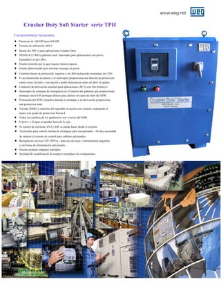 Crusher Duty Soft Starter serie TPH
Caracteristicas Generales.
♦
♦
♦
♦

Potencias de 100 HP hasta 500 HP.
Tensión de utilización 460 V
Razón del 500 % para aplicaciones Crusher Duty.
NEMA 4/12 WEG gabinete azul. Adecuado para aplicaciones con polvo,
humedad o al aire libre.

♦
♦
♦
♦

Diseño estrecho por lo que requiee menos espacio.
Diseño determinado para eliminar montaje en pared.
Contiene barras de protección superior a los 460 incluyendo terminales de 120V.
El accionamiento en puerta y el interruptor proporciona una función de proteccion
contra corto circuito y con opción a poder desconectar antes de abrir el equipo.

♦
♦
♦

Contactor de derivación nominal para aplicaciones (AC3) con réle térmico e
Interruptor de arranque de emergencia en el interior del gabinete que proporcionan
arranque suave-Off arranque directo para utilizar en caaso de fallo del SSW.
Protección del SSW completo durante el arranque y en derivación proporciona
una proteccion total.

♦

Teclado (HMI) y controles del operador en puerta con ventana, respetando el
marco con grado de proteccion Nema-4.

♦
♦
♦
♦

Todos los cambios de los parámetros son a travéz del HMI.
El polvo y el agua se quedan fuera de la caja.
El control de corriente, kVA y kW se puede hacer desde el exterior.
Terminales para control remotp de arranquey paro incorporados - No hay necesidad
de rastrear el circuito de control para cabllear adicionales.

♦

Receptáculo servicio 120 250Vca - para uso de luces y herramientas pequeñas
y sin líneas de alimentación adicionales.

♦
♦

Diseño modular subpanel múltiples.
facilidad de modificación de campo o reemplazo de componentes.

 