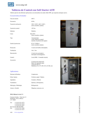 Tableros de Control con Soft Starter ASW
Tableros para las más diferentes aplicaciones con arrancadores de estado sólido SSW, que requieran arranques suaves.

Características Estándar
Clase de tensión:

690 V.

Frecuencia:

60 Hz.

Tensión de utilización:

220 V, 240 V, 440 V, 480 V.
(otros consultar a planta).

Tensión de control:

120 Vac

Gabinete:

Metálico.

Color:

RAL7035
(otros consultar a planta).

Tipo:

Autosoportado
o para empotrar en pared
(acorde a la potencia del equipo).

Grado de protección:

IP- 42 / NEMA 1
(otros consultar a planta).

Protección:

A través de fusibles ultrarrápidos.

Ventilación:

Aire / Aire

Desconexión:

A través de seccionador o
Interruptor termomagnético.

Control:

Local (HMI + Comandos locales).

Accesorios:
Comunicación (Opcional).
Banco de capacitores para
corrección del F.P.
Medidores (V,I, F.P, kW, kVA, kVAR, etc).

Aplicaciones
Sistemas de Bombeo.

Compresores.

Grúas viajeras.

Celulosa y papel / Madera.

Agitadores.

Cemento y Minería.

Ventiladores.

Química y Petroquímica.

Siderurgia y Metalurgia.

Refrigeración.

Azúcar y Alcohol.

Máquinas y procesos, etc.

Carretera Jorobas—Tula, Km 3.5
Huehuetoc, Edo ce México
C.P. 54680
Tel:

+ 52 (55) 5321 4273
+ 52 (55) 5321 4233
+ 52 (55) 5321 4257
Sin Costo:01 800 504 9002
Fax:
+ 52 (55) 5321 4262
+ 52 (55) 5321 4237
web:

www.weg.net/mx

CAT-AUT-01032014-V1.0

WEG México S.A de C.V.

 