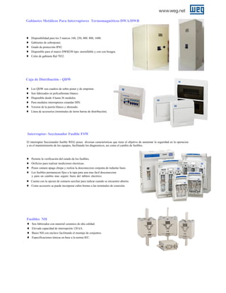 Gabinetes Metálicos Para Interruptores Termomagnéticos DWA/DWB

♦
♦
♦
♦
♦

Disponibilidad para los 5 marcos 160, 250, 400. 800, 1600.
Gabinetes de sobreponer.
Grado de protección IP42.
Disponible para el marco DWB250 tipo: atornillable y con con bisagra.
Color de gabinete Ral 7032.

Caja de Distribución - QDW
♦
♦
♦
♦
♦
♦

Los QDW son cuadros de sobre poner y de empotrar.
Son fabricados en policarbonato blanco.
Disponible desde 4 hasta 36 modulos.
Para modulos interruptores estandar DIN.
Version de la puerta blanco y ahumado.
Línea de accesorios (terminales de tierra barras de distribución).

Interruptor- Seccionador Fusible FSW
El interruptor Seccionador fusible WEG posee diversas caracteristicas que tiene el objetivo de aumentar la seguridad en la operacion
y en el mantenimiento de los equipos, facilitando los diagnosticos, asi como el cambio de fusibles.

♦
♦
♦
♦
♦
♦

Permite la verificación del estado de los fusibles.
Orificios para realizar mediciones electricas.
Posee camara apaga chispa y realiza la desconeccion conjunta de todaslas fases.
Los fusibles permanecen fijos a la tapa para una mas facil desconeccion
y para un cambio mas seguro fuera del tablero electrico.
Cuenta con la opcion de contacto auxiliar para indicar cuando se encuentre abierto.
Como accesorio se puede incorporar cubre bornes a las terminales de conexión.

Fusibles NH
♦ Son fabricados con material ceramico de alta calidad.
♦ Elevada capacidad de interrupción 120 kA.
♦ Bases NH con enclave facilitando el montaje de conjuntos.
♦ Especificaciones ténicas en base a la norma IEC.

 