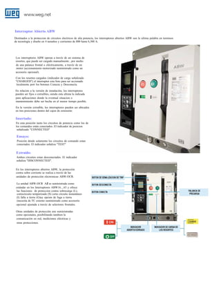 Interruptor Abierto ABW
Destinados a la proteccion de circuitos electricos de alta potencia, los interruptores abiertos ABW son la ultima palabra en terminos
de tecnología y diseño en 4 tamaños y corrientes de 800 hasta 6,300 A.

.
Los interruptores ABW operan a travéz de un sistema de
resortes, que puede ser cargado manualmente , por medio
de una palanca frontal o eléctricamente, a travéz de un
motor (accionamiento motorizado suministrado como un
accesorio opcional).
Con los resortes cargados (indicador de carga señalizado
"CHARGED") el interruptor esta listo para ser accionado
localmente port los botones Conecta y Desconecta.
En relacion a la versión de instalación, los interruptores
pueden ser fijos o extraíbles, siendo esta ultima la indicada
para aplicaciones donde la eventual situacion o
mantenimiento debe ser hecha en el menor tiempo posible.
En la versión extraíble, los interruptores pueden ser ubicados
en tres posiciones dentro del cajon de extensión:

Insertado:
En esta posición tanto los circuitos de potencia como los de
los comandos están conectados. El indicador de posicion
señalizado "CONNECTED"

Ensayo:
Posición dende solamente los circuitos de comando estan
conectados. El indicador señaliza "TEST"

Extraído:
Ambos circuitos estan desconectados. El indicador
señaliza "DISCONNECTED".
En los interruptores abiertos ABW, la protección
contra sobre corriente se realiza a travéz de las
unidades de protección electronicas ABW-OCR.
La unidad ABW-OCR AZ1 es suministrada como
estándar en los Interruptores ABW16....63 y ofrece
las funciones de proteccion contra sobrecarga (L),
cortocircuito temporizado (S) corto circuito instantáneo
(I) falla a tierra (G)uy opcion de fuga a tierra
(necesita de TC externo suministrado como accesorio
opcional ajustada a travéz de selectores frontales.
Otras unidades de protección son suministradas
como opcionales, posibilitando tambien la
comunicación en red, mediciones eléctricas y
otras protecciones.

 