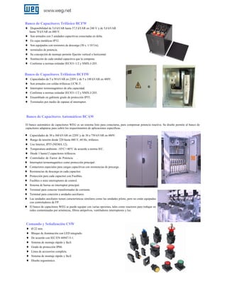 Banco de Capacitores Trifásico BCFW
♦ Disponibilidad de 5,0 kVAR hasta 37,5 kVAR en 240 V y de 5,0 kVAR
hasta 70 kVAR en 480 V.

♦
♦
♦
♦
♦
♦
♦

Son armados con 3 unidades capacitivas conectadas en delta.
En cajas metálicas IP32.
Son equipados con resistores de descarga (30 s, 1/10 Un).
terminales de potencia.
Su concepción de montaje permite fijación vertical o horizontal.
Sustitución de cada unidad capacitiva que la compone.
Conforme a normas estándar IEC831-1/2 y NMX-J-203.

Banco de Capacitores Trifásicos BCFIW
♦ Capacidades de 5 a 50 kVAR en 220V y de 5 a 100 kVAR en 480V.
♦ Son armados con celdas trifásicas UCW-T.
♦ Interruptor termomagnético de alta capacidad.
♦ Conforme a normas estándar IEC831-1/2 y NMX-J-203.
♦ Ensamblado en gabinete grado de protección IP55.
♦ Terminales por medio de zapatas al interruptor.

Banco de Capacitores Automáticos BCAW
El banco automático de capacitores WEG es un sistema listo para conectarse, para compensar potencia reactiva. Su diseño permite al banco de
capacitores adaptarse para cubrir los requerimientos de aplicaciones específicas.

♦
♦
♦
♦
♦
♦
♦
♦
♦
♦
♦
♦
♦
♦
♦
♦

Capacidades de 30 a 360 kVAR en 220V y de 30 a 750 kVAR en 480V.
Rango de tensión desde 220 hasta 480 V, 60 Hz, trifásico.
Uso Interior, IP55 (NEMA 12).
Temperatura ambiente -10°C/+40°C de acuerdo a norma IEC.
Desde 1 hasta12 capacitores trifásicos.
Controlador de Factor de Potencia .
Interruptor termomagnético como protección principal.
Contactores especiales para cargas capacitivas con resistencias de precarga .
Resistencias de descarga en cada capacitor.
Protección para cada capacitor con Fusibles.
Fusibles o mini interruptores de control.
Sistema de barras en interruptor principal.
Terminal para conectar transformador de corriente.
Terminal para conexión a unidades auxiliares.
Las unidades auxiliares tienen características similares como las unidades piloto, pero no están equipadas
con controladores de FP.
El banco de capacitores WEG se puede equipar con varias opciones, tales como reactores para trabajar en
redes contaminadas por armónicas, filtros antipolvos, ventiladores interruptores y luz.

Comando y Señalización CSW
♦ Ø 22 mm.
♦ Bloque de iluminación con LED integrado.
♦ De acuerdo con IEC/EN 60947-5-1.
♦ Sistema de montaje rápido y fácil.
♦ Grado de protección IP66.
♦ Línea de accesorios completa.
♦ Sistema de montaje rápido y fácil.
♦ Diseño ergonómico.

 