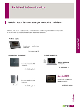 Pantalla e interfaces domóticos




              Descubra todas las soluciones para controlar la vivienda




                                                                                                                                                        THERMIQUE
             Intuitivos, fácil de uso, nuestra pantalla y mandos domóticos facilitan los gestos cotidianos con el control
             de la calefacción, los automatismos y el sistema de alarma de la vivienda.




                                                                                                                                                        AUTOMATISMOS
                 Pantalla táctil



                                                Pantalla mural o de sobre mesa
                                                TYDOM 4000

                                                          Ver detalles pág. 36


                Transmisores telefónicos                                            Mandos domóticos



                                                                                                              Interface informática
                                              Transmisor telefónico RTC                                       TYDOM 350 PC
                                              TYDOM 310
                                                                                                                Ver detalles pág. 45
                                                    Ver detalles pág. 46




                                                                                                              Novedad 2013
                                                                                                              La aplicación Smartphone o
                                              Transmisor telefónico GSM
                                                                                                              tablet iTYDOM 1000
                                              TYDOM 315

                                                                                                                      Ver detalles pág. 34
                                                    Ver detalles pág. 48
                                                                                                                                             Emisores




                                                                                                                                       149



OK masson COM3700575-Catgeneral-ES.indd 149                                                                                                31/07/2012 8:58:37
 