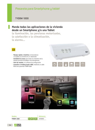 Pasarela para Smartphone y tablet

                          TYDOM 1000


                   Manda todas las aplicaciones de la vivienda
                   desde un Smartphone y/o una Tablet
                   la iluminación, las persianas motorizadas,
                   la calefacción o la climatización,
                   la alarma...




                      Manejo rápido e intuitivo: el Smartphone
                      o la tablet se convierte en un telemando
                      Facilidad de acceso para todos los miembros de la
                      familia provistos de tablets o de smartphones
                      Fácil de instalar, sin software de conﬁguración
                      Conexión al modem/router ADSL mediante un cable
                      RJ45 de la pasarela TYDOM 1000




                   Nombre                                     Referencia
                   TYDOM 1000
                                                        3     6700092



              34



OK masson COM3700575-Catgeneral-ES.indd 34                                 31/07/2012 8:25:35
 