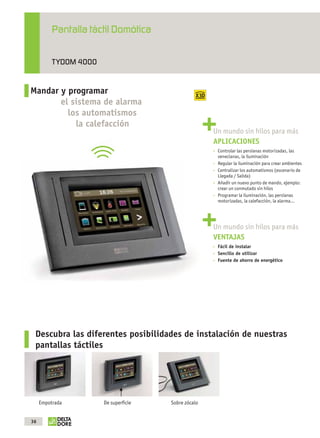 Pantalla táctil Domótica

                          TYDOM 4000


              Mandar y programar
                     el sistema de alarma
                       los automatismos
                         la calefacción
                                                                           Un mundo sin hilos para más
                                                                           APLICACIONES
                                                                            Controlar las persianas motorizadas, las
                                                                            venecianas, la iluminación
                                                                            Regular la iluminación para crear ambientes
                                                                            Centralizar los automatismos (escenario de
                                                                            Llegada / Salida)
                                                                            Añadir un nuevo punto de mando, ejemplo:
                                                                            crear un conmutado sin hilos
                                                                            Programar la iluminación, las persianas
                                                                            motorizadas, la calefacción, la alarma…




                                                                           Un mundo sin hilos para más
                                                                           VENTAJAS
                                                                            Fácil de instalar
                                                                            Sencillo de utilizar
                                                                            Fuente de ahorro de energético




                 Descubra las diferentes posibilidades de instalación de nuestras
                 pantallas táctiles




                   Empotrada                 De superﬁcie   Sobre zócalo


              36



OK masson COM3700575-Catgeneral-ES.indd 36                                                                     31/07/2012 8:25:41
 