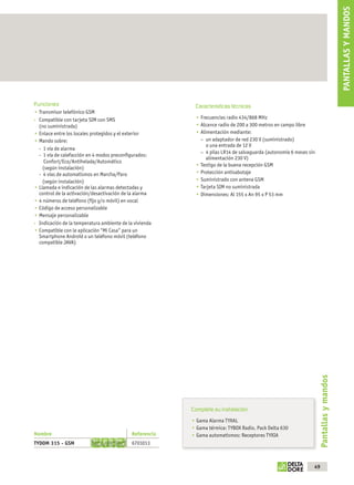 PANTALLAS Y MANDOS
              Funciones                                                  Características técnicas
                 Transmisor telefónico GSM
                 Compatible con tarjeta SIM con SMS                        Frecuencias radio 434/868 MHz
                 (no suministrada)                                         Alcance radio de 200 a 300 metros en campo libre
                 Enlace entre los locales protegidos y el exterior         Alimentación mediante:
                 Mando sobre:                                              – un adaptador de red 230 V (suministrado)
                                                                              o una entrada de 12 V
                 - 1 vía de alarma
                                                                           – 4 pilas LR14 de salvaguarda (autonomía 6 meses sin
                 - 1 vía de calefacción en 4 modos preconﬁgurados:
                                                                              alimentación 230 V)
                    Confort/Eco/Antihelada/Automático
                                                                           Testigo de la buena recepción GSM
                   (según instalación)
                 - 4 vías de automatismos en Marcha/Paro                   Protección antisabotaje
                   (según instalación)                                     Suministrado con antena GSM
                 Llamada e indicación de las alarmas detectadas y          Tarjeta SIM no suministrada
                 control de la activación/desactivación de la alarma       Dimensiones: Al 155 x An 95 x P 53 mm
                 4 números de teléfono (ﬁjo y/o móvil) en vocal
                 Código de acceso personalizable
                 Mensaje personalizable
                 Indicación de la temperatura ambiente de la vivienda
                 Compatible con le aplicación “Mi Casa” para un
                 Smartphone Androïd o un teléfono móvil (teléfono
                 compatible JAVA)




                                                                                                                                   Pantallas y mandos




                                                                        Complete su instalación
                                                                          Gama Alarma TYXAL
                                                                          Gama térmica: TYBOX Radio, Pack Delta 630
              Nombre                                       Referencia     Gama automatismos: Receptores TYXIA
              TYDOM 315 - GSM                              6701013



                                                                                                                              49



OK masson COM3700575-Catgeneral-ES.indd 49                                                                                        31/07/2012 8:26:16
 