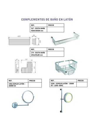 COMPLEMENTOS DE BAÑO EN LATÓN
                       REF.               PRECIO

                       167 - CESTA BAÑO
                       450X140X84 mm




                       REF.               PRECIO

                       174 - CESTA BAÑO
                       245x245x85 mm




REF.                  PRECIO                REF.                         PRECIO

1406 ESPEJO LATÓN –                         1528 – ESPEJO LATÓN - ZOOM
ZOMM X3                                     X3 – 220V- 60HZ.
 