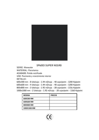 SP6003 SUPER NEGRO
SERIE: Monocolor
MATERIAL: Porcelanico
ACABADO: Pulido rectificado
USO: Pavimento y revestimiento interior
DETALLE:
600x300 mm – 8 Uds/caja – 1.44 m2/caja - 40 cajas/palet – 1200 Kg/palet
600x600 mm – 4 Uds/caja – 1.44 m2/caja - 40 cajas/palet – 1200 Kg/palet
800x800 mm – 3 Uds/caja – 1.92 m2/caja - 28 cajas/palet – 1316 Kg/palet
1000x1000 mm – 2 Uds/caja – 1.92 m2/caja - 20 cajas/palet – 1160 Kg/palet

       MEDIDA                        PRECIO

       600X300 MM
       600X600 MM
       800X800 MM
       1000X1000 MM
 