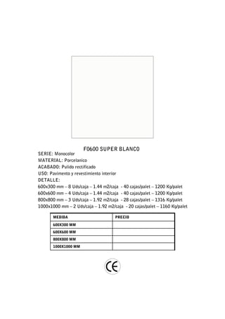 F0600 SUPER BLANCO
SERIE: Monocolor
MATERIAL: Porcelanico
ACABADO: Pulido rectificado
USO: Pavimento y revestimiento interior
DETALLE:
600x300 mm – 8 Uds/caja – 1.44 m2/caja - 40 cajas/palet – 1200 Kg/palet
600x600 mm – 4 Uds/caja – 1.44 m2/caja - 40 cajas/palet – 1200 Kg/palet
800x800 mm – 3 Uds/caja – 1.92 m2/caja - 28 cajas/palet – 1316 Kg/palet
1000x1000 mm – 2 Uds/caja – 1.92 m2/caja - 20 cajas/palet – 1160 Kg/palet

       MEDIDA                        PRECIO

       600X300 MM
       600X600 MM
       800X800 MM
       1000X1000 MM
 