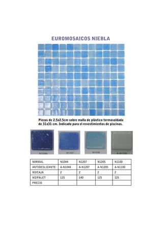 EUROMOSAICOS NIEBLA




   Piezas de 2.5x2.5cm sobre malla de plástico termosoldada
   de 31x31 cm. Indicado para el revestimientos de piscinas.




NORMAL           N1044        N1207       N1205       N1100
ANTIDESLIZANTE   A-N1044      A-N1207     A-N1205     A-N1100
M2/CAJA          2            2           2           2
M2/PALET         125          140         125         125
PRECIO
 