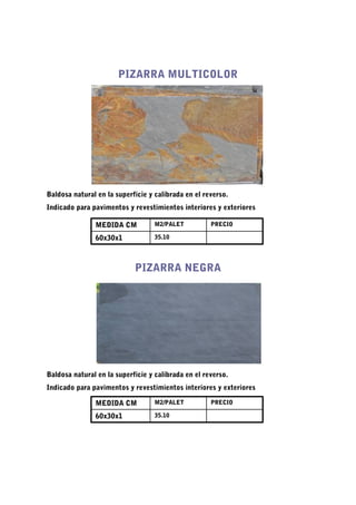 PIZARRA MULTICOLOR




Baldosa natural en la superficie y calibrada en el reverso.
Indicado para pavimentos y revestimientos interiores y exteriores

               MEDIDA CM           M2/PALET          PRECIO

               60x30x1             35.10




                            PIZARRA NEGRA




Baldosa natural en la superficie y calibrada en el reverso.
Indicado para pavimentos y revestimientos interiores y exteriores

               MEDIDA CM           M2/PALET          PRECIO

               60x30x1             35.10
 