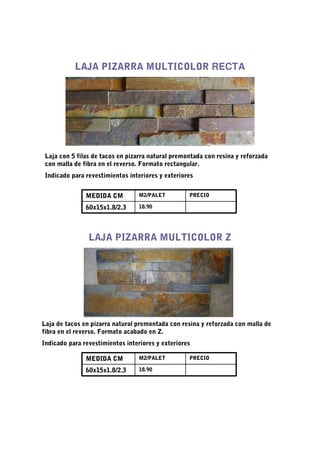 LAJA PIZARRA MULTICOLOR RECTA




 Laja con 5 filas de tacos en pizarra natural premontada con resina y reforzada
 con malla de fibra en el reverso. Formato rectangular.
 Indicado para revestimientos interiores y exteriores


               MEDIDA CM          M2/PALET         PRECIO

               60x15x1.8/2.3      18.90




                LAJA PIZARRA MULTICOLOR Z




Laja de tacos en pizarra natural premontada con resina y reforzada con malla de
fibra en el reverso. Formato acabado en Z.
Indicado para revestimientos interiores y exteriores

               MEDIDA CM          M2/PALET         PRECIO

               60x15x1.8/2.3      18.90
 