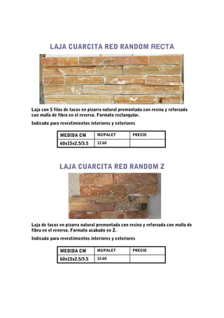 LAJA CUARCITA RED RANDOM RECTA




Laja con 5 filas de tacos en pizarra natural premontada con resina y reforzada
con malla de fibra en el reverso. Formato rectangular.
Indicado para revestimientos interiores y exteriores

              MEDIDA CM         M2/PALET          PRECIO

              60x15x2.5/3.5     12.60




              LAJA CUARCITA RED RANDOM Z




Laja de tacos en pizarra natural premontada con resina y reforzada con malla de
fibra en el reverso. Formato acabado en Z.
Indicado para revestimientos interiores y exteriores

              MEDIDA CM         M2/PALET          PRECIO

              60x15x2.5/3.5     12.60
 