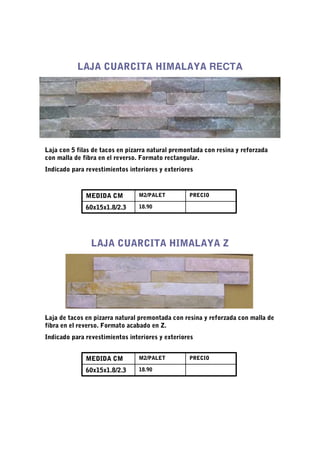 LAJA CUARCITA HIMALAYA RECTA




Laja con 5 filas de tacos en pizarra natural premontada con resina y reforzada
con malla de fibra en el reverso. Formato rectangular.
Indicado para revestimientos interiores y exteriores



              MEDIDA CM         M2/PALET          PRECIO

              60x15x1.8/2.3     18.90




                LAJA CUARCITA HIMALAYA Z




Laja de tacos en pizarra natural premontada con resina y reforzada con malla de
fibra en el reverso. Formato acabado en Z.
Indicado para revestimientos interiores y exteriores


              MEDIDA CM         M2/PALET          PRECIO

              60x15x1.8/2.3     18.90
 