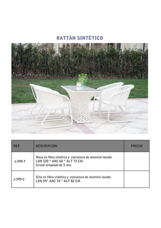 RATTÁN SINTÉTICO




REF.      DESCRIPCIÓN                                                 PRECIO


          Mesa en fibra sintética y estructura de aluminio lacado
J-399-T   LON 120 * ANC 60 * ALT 73 CM.
          Cristal templado de 5 mm.


          Silla en fibra sintética y estructura de aluminio lacado.
J-399-C
          LON 59* ANC 74 * ALT 82 CM.
 