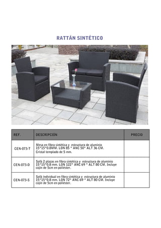 RATTÁN SINTÉTICO




REF.        DESCRIPCIÓN                                                   PRECIO


            Mesa en fibra sintética y estructura de aluminio
CEN-073-T   15*15*0.8MM. LON 85 * ANC 50* ALT 36 CM.
            Cristal templado de 5 mm.

            Sofá 2 plazas en fibra sintética y estructura de aluminio
CEN-073-D   15*15*0.8 mm. LON 122* ANC 69 * ALT 80 CM. Incluye
            cojín de 5cm en poliéster.

            Sofá individual en fibra sintética y estructura de aluminio
CEN-073-S   15*15*0.8 mm. LON 72* ANC 69 * ALT 80 CM. Incluye
            cojín de 5cm en poliéster.
 