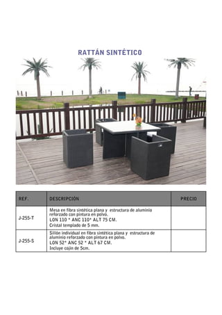 RATTÁN SINTÉTICO




REF.      DESCRIPCIÓN                                                  PRECIO

          Mesa en fibra sintética plana y estructura de aluminio
          reforzado con pintura en polvo.
J-255-T   LON 110 * ANC 110* ALT 75 CM.
          Cristal templado de 5 mm.
          Sillón individual en fibra sintética plana y estructura de
          aluminio reforzado con pintura en polvo.
J-255-S   LON 52* ANC 52 * ALT 67 CM.
          Incluye cojín de 5cm.
 