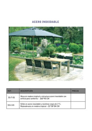 ACERO INOXIDABLE




REF.      DESCRIPCIÓN                                                 PRECIO

          Mesa en madera tropical y estructura acero inoxidable con
SS-T-01
          orificio para sombrilla - 160*95 CM

          Sillón en acero inoxidable y textilene negro de 1*1.
SS-C-01
          Reposabrazos en madera tropical - 53*58*84 CM
 