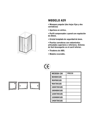 MODELO A59
• Mampara angular (dos hojas fijas y dos
correderas)
• Apertura en vértice.
• Perfil compensador a pared con regulación
de 25mm.
• Cristal templado de seguridad de 6mm.
• Puertas correderas con rodamientos
articulados superiores e inferiores. Sistema
de fácil desengache en el carril inferior.
• Tiradores de ABS.
• Modelo reversible.




    MEDIDA CM            PRECIO

    80X80X185
    90X90X185
    90X70X185
    100X70X185
    100X80X185
    120X70X185
    120X80X185
    140X70X185
 