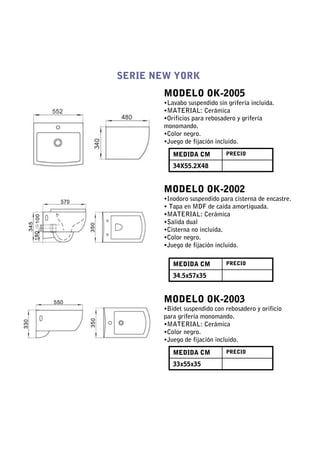 SERIE NEW YORK
       MODELO OK-2005
       •Lavabo suspendido sin grifería incluida.
       •MATERIAL: Cerámica
       •Orificios para rebosadero y grifería
       monomando.
       •Color negro.
       •Juego de fijación incluido.

          MEDIDA CM           PRECIO

          34X55.2X48


       MODELO OK-2002
       •Inodoro suspendido para cisterna de encastre.
       • Tapa en MDF de caida amortiguada.
       •MATERIAL: Cerámica
       •Salida dual
       •Cisterna no incluida.
       •Color negro.
       •Juego de fijación incluido.

          MEDIDA CM           PRECIO

          34.5x57x35


       MODELO OK-2003
       •Bidet suspendido con rebosadero y orificio
       para grifería monomando.
       •MATERIAL: Cerámica
       •Color negro.
       •Juego de fijación incluido.

          MEDIDA CM           PRECIO

          33x55x35
 