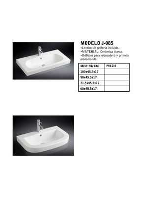MODELO J-085
•Lavabo sin grifería incluida.
•MATERIAL: Cerámica blanca
•Orificios para rebosadero y grifería
monomando.

MEDIDA CM          PRECIO

100x45.5x17
90x45.5x17
71.5x45.5x17
60x45.5x17
 