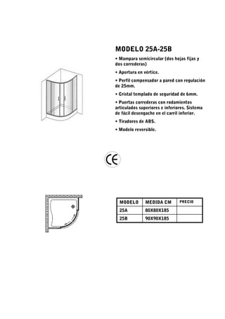 MODELO 25A-25B
• Mampara semicircular (dos hojas fijas y
dos correderas)
• Apertura en vértice.
• Perfil compensador a pared con regulación
de 25mm.
• Cristal templado de seguridad de 6mm.
• Puertas correderas con rodamientos
articulados superiores e inferiores. Sistema
de fácil desengache en el carril inferior.
• Tiradores de ABS.
• Modelo reversible.




  MODELO       MEDIDA CM        PRECIO

  25A          80X80X185
  25B          90X90X185
 