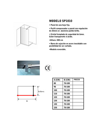 MODELO SP1010
              • Panel de una hoja fija.
              • Perfil compensador a pared con regulación
              de 25mm en aluminio pulido brillo.
              • Cristal templado de seguridad de 6mm.
              Color transparente ó ácido.
              •Altura: 200 cm
              • Barra de sujeción en acero inoxidable con
              posibilidad de ser cortada.
              •Modelo reversible.




                   A (CM)       B (CM)    PRECIO

                   80           70-100
                   90           70-100
                   100          70-100
    B=Barra
                   110          70-100
                   120          70-100
A                  130          70-100
                   140          70-100
                   150          70-100
 