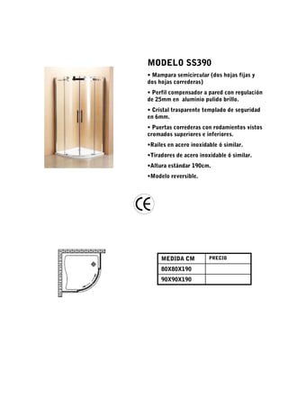 MODELO SS390
• Mampara semicircular (dos hojas fijas y
dos hojas correderas)
• Perfil compensador a pared con regulación
de 25mm en aluminio pulido brillo.
• Cristal trasparente templado de seguridad
en 6mm.
• Puertas correderas con rodamientos vistos
cromados superiores e inferiores.
•Raíles en acero inoxidable ó similar.
•Tiradores de acero inoxidable ó similar.
•Altura estándar 190cm.
•Modelo reversible.




     MEDIDA CM          PRECIO

     80X80X190
     90X90X190
 