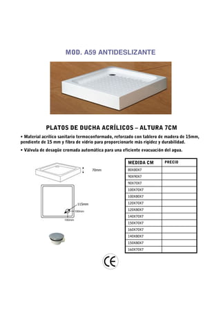 MOD. A59 ANTIDESLIZANTE




            PLATOS DE DUCHA ACRÍLICOS – ALTURA 7CM
• Material acrílico sanitario termoconformado, reforzado con tablero de madera de 15mm,
pendiente de 15 mm y fibra de vidrio para proporcionarle más rigidez y durabilidad.
• Válvula de desagüe cromada automática para una eficiente evacuación del agua.

                                                    MEDIDA CM         PRECIO

                                   70mm             80X80X7
                                                    90X90X7
                                                    90X70X7
                                                    100X70X7
                                                    100X80X7

                           115mm                    120X70X7
                                                    120X80X7
                                                    140X70X7
                                                    150X70X7
                                                    160X70X7
                                                    140X80X7
                                                    150X80X7
                                                    160X70X7
 