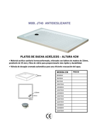 MOD. JT40 ANTIDESLIZANTE




            PLATOS DE DUCHA ACRÍLICOS – ALTURA 4CM
• Material acrílico sanitario termoconformado, reforzado con tablero de madera de 15mm,
pendiente de 15 mm y fibra de vidrio para proporcionarle más rigidez y durabilidad.
• Válvula de desagüe cromada automática para una eficiente evacuación del agua.

                                                    MEDIDA CM         PRECIO

                              40mm                  80X80X4
                                                    90X90X4
                                                    90X70X4
                                                    100X70X4
                                                    100X80X4
                                                    120X70X4
                           115mm                    120X80X4
                                                    140X70X4
                                                    150X70X4
                                                    160X70X4
                                                    140X80X4
                                                    150X80X4
                                                    160X70X4
 