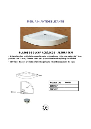 MOD. A44 ANTIDESLIZANTE




            PLATOS DE DUCHA ACRÍLICOS – ALTURA 7CM
• Material acrílico sanitario termoconformado, reforzado con tablero de madera de 15mm,
pendiente de 15 mm y fibra de vidrio para proporcionarle más rigidez y durabilidad.
• Válvula de desagüe cromada automática para una eficiente evacuación del agua.




                                  70mm




                                                 MEDIDA CM         PRECIO

                                                 80X80X7
                                                 90X90X7
   115mm
 