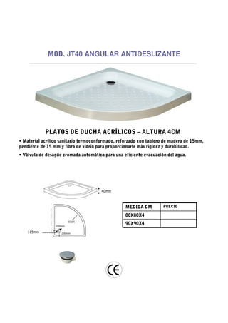 MOD. JT40 ANGULAR ANTIDESLIZANTE




            PLATOS DE DUCHA ACRÍLICOS – ALTURA 4CM
• Material acrílico sanitario termoconformado, reforzado con tablero de madera de 15mm,
pendiente de 15 mm y fibra de vidrio para proporcionarle más rigidez y durabilidad.
• Válvula de desagüe cromada automática para una eficiente evacuación del agua.




                                       40mm



                                                  MEDIDA CM         PRECIO

                                                  80X80X4
                                                  90X90X4
    115mm
 