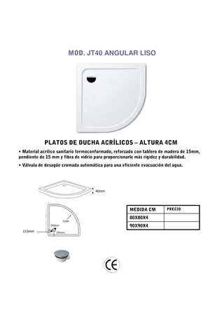 MOD. JT40 ANGULAR LISO




            PLATOS DE DUCHA ACRÍLICOS – ALTURA 4CM
• Material acrílico sanitario termoconformado, reforzado con tablero de madera de 15mm,
pendiente de 15 mm y fibra de vidrio para proporcionarle más rigidez y durabilidad.
• Válvula de desagüe cromada automática para una eficiente evacuación del agua.




                                     40mm




                                                     MEDIDA CM         PRECIO

                                                     80X80X4
                                                     90X90X4
  115mm
 