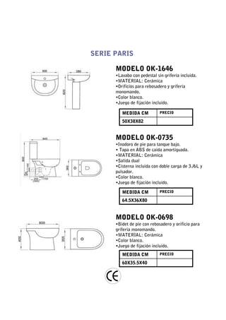 SERIE PARIS

      MODELO OK-1646
      •Lavabo con pedestal sin grifería incluida.
      •MATERIAL: Cerámica
      •Orificios para rebosadero y grifería
      monomando.
      •Color blanco.
      •Juego de fijación incluido.

         MEDIDA CM           PRECIO

         50X38X82


      MODELO OK-0735
      •Inodoro de pie para tanque bajo.
      • Tapa en ABS de caida amortiguada.
      •MATERIAL: Cerámica
      •Salida dual
      •Cisterna incluida con doble carga de 3./6L y
      pulsador.
      •Color blanco.
      •Juego de fijación incluido.

         MEDIDA CM           PRECIO

         64.5X36X80


      MODELO OK-0698
      •Bidet de pie con rebosadero y orificio para
      grifería monomando.
      •MATERIAL: Cerámica
      •Color blanco.
      •Juego de fijación incluido.
         MEDIDA CM           PRECIO

         60X35.5X40
 