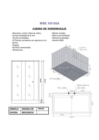 MOD. HX105A
                        CABINA DE HIDROMASAJE
 •Aluminio, cristal y fibra de vidrio.      •Ducha rociador.
 •Cristal templado de 5 mm.                 •Barra con teleducha.
 •12 jets orientables.                      •Válvula de desagüe.
 •2 Puertas correderas con apertura en el   •Asiento ABS.
 vértice.
 •Espejo.
 •Grifería monomando.
 •Estanterías.




MODELO      MEDIDA CM         PRECIO

HX105A      80X120X210
 