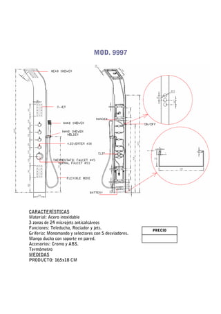 MOD. 9997




CARACTERÍSTICAS
Material: Acero inoxidable
3 zonas de 24 microjets anticalcáreos
Funciones: Teleducha, Rociador y jets.                PRECIO
Grifería: Monomando y selectores con 5 desviadores.
Mango ducha con soporte en pared.
Accesorios: Cromo y ABS.
Termómetro
MEDIDAS
PRODUCTO: 165x18 CM
 