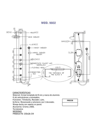 MOD. 9802




CARACTERÍSTICAS
Material: Cristal templado de 8 mm y marco de aluminio
4 Jet anticalcáreos y orientables.
Funciones: Teleducha, Rociador y jets.                   PRECIO
Grifería: Monomando y selectores con 1 desviador.
Mango ducha con soporte en pared.
Accesorios: Cromo y ABS.
Termómetro
MEDIDAS
PRODUCTO: 150x26 CM
 