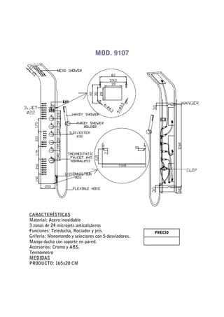 MOD. 9107




CARACTERÍSTICAS
Material: Acero inoxidable
3 zonas de 24 microjets anticalcáreos
Funciones: Teleducha, Rociador y jets.                PRECIO
Grifería: Monomando y selectores con 5 desviadores.
Mango ducha con soporte en pared.
Accesorios: Cromo y ABS.
Termómetro
MEDIDAS
PRODUCTO: 165x20 CM
 