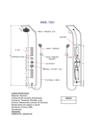 MOD. 7201




CARACTERÍSTICAS
Material: Aluminio
2 Zonas de 24 microjets anticalcáreos          PRECIO
Funciones: Teleducha, Rociador y jets.
Grifería: Monomando y selector de funciones.
Mango ducha con soporte en pared.
Accesorios: Cromo y ABS.
Termómetro
MEDIDAS
PRODUCTO: 160x20 CM
 
