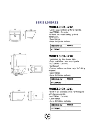 SERIE LONDRES
       MODELO OK-1212
       •Lavabo suspendido sin grifería incluida.
       •MATERIAL: Cerámica
       •Orificios para rebosadero y grifería
       monomando.
       •Color blanco.
       •Juego de fijación incluido.

          MEDIDA CM           PRECIO

          61X47X47


       MODELO OK-1210
       •Inodoro de pie para tanque bajo.
       • Tapa en ABS de caída amortiguada.
       •MATERIAL: Cerámica
       •Salida dual
       •Cisterna incluida con doble carga de 3./6L y
       pulsador.
       •Color blanco.
       •Juego de fijación incluido.

          MEDIDA CM           PRECIO

          69X44X105


       MODELO OK-1211
       •Bidet de pie con rebosadero y orificio para
       grifería monomando.
       •MATERIAL: Cerámica
       •Color blanco.
       •Juego de fijación incluido.

          MEDIDA CM           PRECIO

          59X42X45
 